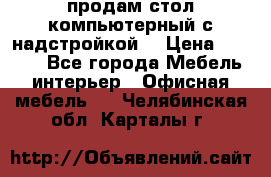 продам стол компьютерный с надстройкой. › Цена ­ 2 000 - Все города Мебель, интерьер » Офисная мебель   . Челябинская обл.,Карталы г.